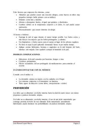 Juan Manuel Lopez Marca Página 3
Evite factores que empeoren los síntomas, como:
 Alimentos que puedan causar una reacción alérgica, como huevos en niños muy
pequeños (siempre hable primero con su médico).
 Irritantes como lana y lanolina.
 Jabones o detergentes fuertes, al igual que químicos y disolventes.
 Cambios súbitos en la temperatura corporal y el estrés, lo cual puede causar
sudoración.
 Desencadenantes que causan síntomas de alergia.
Al lavarse o bañarse:
 Exponga la piel al agua durante el menor tiempo posible. Los baños cortos y
más frescos son mejores que los baños prolongados y calientes.
 Use limpiadores y baños suaves para el cuerpo en lugar de los jabones regulares.
 No frote ni seque la piel aplicando demasiada fuerza ni por mucho tiempo.
 Aplique cremas lubricantes, lociones o ungüentos en la piel después del baño
mientras esté mojada. Esto ayudará a atrapar la humedad en la piel.
POSIBLES COMPLICACIONES
 Infecciones de la piel causadas por bacterias, hongos o virus
 Cicatrices permanentes
 Efectos secundarios del uso prolongado de medicamentos para controlar el
eccema
CUÁNDO CONTACTAR CON EL MÉDICO
Consulte con el médico si:
 La dermatitis atópica no mejora con los cuidados en el hogar.
 Los síntomas empeoran o el tratamiento no funciona.
 Tiene signos de infección (como fiebre, enrojecimiento o dolor).
PREVENCIÓN
Los niños que se alimentan con leche materna hasta la edad de cuatro meses son menos
propensos a padecer dermatitis atópica.
Si el niño no es alimentado con leche materna, el uso de una leche maternizada que
contenga proteína de leche de vaca (llamada leche maternizada parcialmente
hidrolizada) puede disminuir las probabilidades de padecer dermatitis atópica.
 