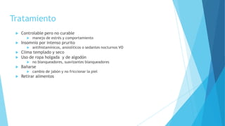 Tratamiento
 Controlable pero no curable
 manejo de estrés y comportamiento
 Insomnio por intenso prurito
 antihistamínicos, ansiolíticos o sedantes nocturnos VO
 Clima templado y seco
 Uso de ropa holgada y de algodón
 no blanqueadores, suavizantes blanqueadores
 Bañarse
 cambio de jabón y no friccionar la piel
 Retirar alimentos
 