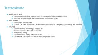 Tratamiento
 Medidas locales
 fomentos con agua de vegeto (subacetato de plomo con agua destilada)
 Solución de Burrrow (acetato de aluminio disuelto en agua)
 Piel reseca
 lubricantes e hidratantes
 cremas con urea o pomadas con alquitrán de hulla al 1-2% en periodos breves y 4-6 semanas
 Prurito
 Difenhidramina 50-100mg 3 veces al día
 Clorfeniramina 4-8 mg 3-6 veces al día
 Hidroxicina 25mg
 Ciproheptadina 4-8mg 2-4 veces al día
 Loratadina, Cetirizina o Acribvastina 10 mg 1 vez al día
 