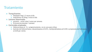 Tratamiento
 Tranquilizantes
 Diazepam 5mg 1-2 veces al día
 Imipramina 10-25mg 3 veces al día
 Lesiones diseminadas
 prevenir: cortar uñas 2 veces por semana
 Eritromicina durante 1 semana
 Corticoides empleados
 Hidrocortisona al .5 (< progresivamente, no en cara para niños)
 butirato de hidrocortisona, dexametasona al 0.01%, metilprednisolona al 0.25% o propionato de fluticasona
al 0.05 por ciento.
 