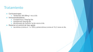 Tratamiento
 Corticoestropeo
 Talidomida 100-200mg 1 vez al día
 Inmunomoduladores
 Ciclosporina A 3-5mg/kg/día
 Aziatoprina2.5mg/kg/día
 Micofenolato de mofetilo 1g dos veces al día
 Posterior al control de fase aguda
 tacrolimus (crema al .1 o .03%) y pimecrolimus (crema al 1%) 2 veces al día.
 