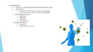  Inmunitarios
 > IgE con < transitoria de IgA (primeros meses de vida)
 < Linfocitos T
 predominio TH2 (IL4,5,10,13 y GM-SF) (fase aguda)
 TH1 (IL12 e INF-g) (fase crónica) cambia IgE-IgG
 Alteraciones celulares
 langerhans
 eosinófilos
 mastocitos
 queratinocitos
 Prurito nocturno
 sustancia P
 vasodilatación y prurito
 