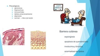  Psicológicos
 aprensivos
 hiperactivos
 introvertidos
 lábiles emocionalmente
 depresión
 normal → libre de lesión
Barrera cutánea
espongiosis
apoptosis de queratinocitos
involucrina y loricrina
anormalidad de lípidos
 