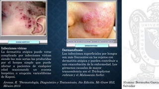 Alumno: Bermudez Garcia
Salvador
Arenas, R. “Dermatología, Diagnóstico y Tratamiento, 5ta Edición, Mc Graw Hill,
México 2015
Infecciones víricas
La dermatitis atópica puede verse
complicada por infecciones vírícas
siendo las más serias las producidas
por el herpes simple que puede
afectar a pacientes de cualquier
edad ocasionando un eczema
herpético o erupción variceliforme
de Kaposi.
Dermatofitosis
Las infecciones superficiales por hongos
son más frecuentes en los sujetos con
dermatitis atópica y pueden contribuir a
una exacerbación de la enfermedad. Los
gérmenes causales de mayor
trancendencia son el Trichophyton
rubrum y el Malassezia furfur.
 
