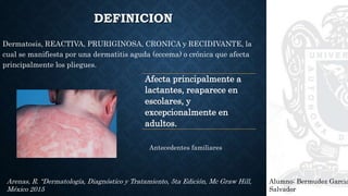 DEFINICION
Dermatosis, REACTIVA, PRURIGINOSA, CRONICA y RECIDIVANTE, la
cual se manifiesta por una dermatitis aguda (eccema) o crónica que afecta
principalmente los pliegues.
Alumno: Bermudez Garcia
Salvador
Arenas, R. “Dermatología, Diagnóstico y Tratamiento, 5ta Edición, Mc Graw Hill,
México 2015
Afecta principalmente a
lactantes, reaparece en
escolares, y
excepcionalmente en
adultos.
Antecedentes familiares
 