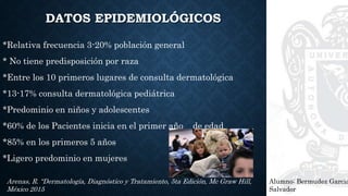 DATOS EPIDEMIOLÓGICOS
*Relativa frecuencia 3-20% población general
* No tiene predisposición por raza
*Entre los 10 primeros lugares de consulta dermatológica
*13-17% consulta dermatológica pediátrica
*Predominio en niños y adolescentes
*60% de los Pacientes inicia en el primer año de edad
*85% en los primeros 5 años
*Ligero predominio en mujeres
Alumno: Bermudez Garcia
Salvador
Arenas, R. “Dermatología, Diagnóstico y Tratamiento, 5ta Edición, Mc Graw Hill,
México 2015
 