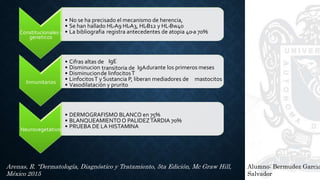 Alumno: Bermudez Garcia
Salvador
Arenas, R. “Dermatología, Diagnóstico y Tratamiento, 5ta Edición, Mc Graw Hill,
México 2015
Constitucionales y
geneticos
• No se ha precisado el mecanismo de herencia,
• Se han hallado HL-A9 HL-A3, HL-B12 y HL-Bw40
• La bibliografia registra antecedentes de atopia 40 a 70%-
Inmunitarios
• Cifras altas de IgE
• Disminucion transitoria de IgAdurante los primeros meses
• Disminucionde linfocitosT
• LinfocitosT y Sustancia P, liberan mediadores de mastocitos
• Vasodilatación y prurito
Neurovegetativos
• DERMOGRAFISMO BLANCO en 75%
• BLANQUEAMIENTOO PALIDEZTARDIA 70%
• PRUEBA DE LA HISTAMINA
 