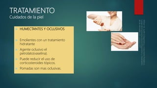 TRATAMIENTO
Cuidados de la piel
 HUMECTANTES Y OCLUSIVOS
 Emolientes con un tratamiento
hidratante
 Agente oclusivo el
petrolato(vaselina).
 Puede reducir el uso de
corticosteroides tópicos.
 Pomadas son mas oclusivas.
 