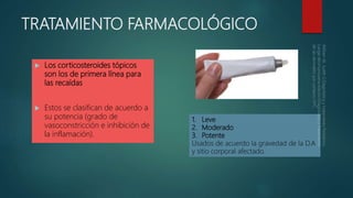 TRATAMIENTO FARMACOLÓGICO
 Los corticosteroides tópicos
son los de primera línea para
las recaídas
 Estos se clasifican de acuerdo a
su potencia (grado de
vasoconstricción e inhibición de
la inflamación).
1. Leve
2. Moderado
3. Potente
Usados de acuerdo la gravedad de la D.A
y sitio corporal afectado.
 