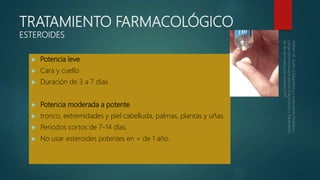 TRATAMIENTO FARMACOLÓGICO
ESTEROIDES
 Potencia leve
 Cara y cuello
 Duración de 3 a 7 días
 Potencia moderada a potente
 tronco, extremidades y piel cabelluda, palmas, plantas y uñas.
 Periodos cortos de 7-14 días.
 No usar esteroides potentes en < de 1 año.
 