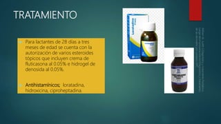 TRATAMIENTO
 Para lactantes de 28 días a tres
meses de edad se cuenta con la
autorización de varios esteroides
tópicos que incluyen crema de
fluticasona al 0.05% e hidrogel de
denosida al 0.05%.
 Antihistamínicos; loratadina,
hidroxicina, ciproheptadina.
 