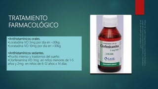 TRATAMIENTO
FARMACOLÓGICO
•Antihistamínicos orales.
•Loratadina VO 5mg por día en <30kg.
•Loratadina VO 10mg por día en >30kg.
•Antihistamínicos sedantes.
•Prurito intenso y trastornos del sueño.
•Clorfenamina VO 1mg en niños menores de 1-5
años y 2mg en niños de 6-12 años x 14 días.
 