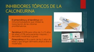 INHIBIDORES TÓPICOS DE LA
CALCINEURINA
 El pimecrolimus y el tacrolimus son
inmunomoduladores que inhiben la
transcripción de las citosinas
proinflamatorias.
 Tacrolimus (0.03% para niños de 2 a 15 años
de edad y 0.1% para pacientes mayores. (
dermatitis moderada a grave)
 Pimecrolimus al 1% a partir de los 2 años de
edad y que tengan dermatitis atópica (leve a
moderada).
 
