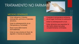 TRATAMIENTO NO FARMACOLÓGICO
MEDIDAS GENERALES
 Evitar alérgenos; irritantes,
detergentes, químicos y materiales
abrasivos.
 Evitar la sobreexposición al sol
(Temperatura y humedad)
 Ropa nueva debe lavarse
(formaldehido)
 Evitar la ropa oclusiva en favor de
algodón o mezclas de algodón
 Controlar la temperatura ambiental
en el hogar (minimizar la sudoración)
 Evitar la sobreexposición al sol.
 Evitar alimentos que exacerban la
dermatitis atópica (pruebas
complementarias controladas.
 