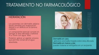 TRATAMIENTO NO FARMACOLÓGICO
 HIDRATACIÓN
 Los pacientes con dermatitis atópica
tienen perdidas por evaporación
debido a un defecto en la barrera
cutánea.
 un componente esencial consiste en
remojar el área afectada o bañarse
10 a 15min con agua tibia.
 Posterior aplicar un agente oclusivo
que permita conservar el agua
absorbida.
Dermatitis en cara;
aplicarse una toalla mojada sobre área afectada
Dermatitis en manos y pie;
pueden tratarse al remojarlos en un recipiente
 