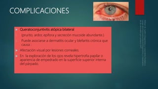 COMPLICACIONES
 Queratoconjuntivitis atópica bilateral
1. (prurito, ardor, epifora y secreción mucoide abundante.)
2. Puede asociarse a dermatitis ocular y blefaritis crónica que
causa :
 Afectación visual por lesiones corneales.
 En la exploración de los ojos revela hipertrofia papilar o
apariencia de empedrado en la superficie superior interna
del párpado.
 