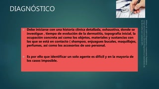 DIAGNÓSTICO
 Debe iniciarse con una historia clínica detallada, exhaustiva, donde se
investigue , tiempo de evolución de la dermatitis, topografía inicial, la
ocupación concreta así como los objetos, materiales y sustancias con
las que se está en contacto ( shampoo, enjuagues bucales, maquillajes,
perfumes, así como los accesorios de uso personal.
 Es por ello que identificar un solo agente es difícil y en la mayoría de
los casos imposible.
 