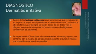 DIAGNÓSTICO
Dermatitis irritativa
 Dentro de los factores endógenos (sexo femenino) ya que es más común
en mujeres, la atopía a cual predispone al desarrollo de la DCI, así como el
sitio anatómico, por ejemplo las región dorsal de los dedos y en lo
pliegues ya que esta zona posee un estrato corneo más delgado en
comparación de las palmas.
 Se sospecha del DCI con base a los antecedentes, síntomas y signos, y se
conforma con la mejoría de las lesiones del paciente, al evitar al irritante
que probablemente sea el responsable.
 