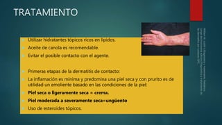 TRATAMIENTO
 Utilizar hidratantes tópicos ricos en lípidos.
 Aceite de canola es recomendable.
 Evitar el posible contacto con el agente.
 Primeras etapas de la dermatitis de contacto:
 La inflamación es mínima y predomina una piel seca y con prurito es de
utilidad un emoliente basado en las condiciones de la piel:
 Piel seca o ligeramente seca = crema.
 Piel moderada a severamente seca=ungüento
 Uso de esteroides tópicos.
 
