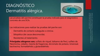 DIAGNÓSTICO
Dermatitis alérgica.
Las pruebas del parche constituyen la prueba indicada para el diagnóstico
concreto de una DCA.
Las indicaciones para realizar las pruebas del parche son:
1. Dermatitis de contacto subaguda o crónica.
2. Idiopática (de causa desconocida).
3. Resistentes al tratamiento.
Principales alérgenos son; sulfato de níquel, bálsamo de Perú, sulfato de
Neomicina, cobalto, mezcla de fragancias, dicromato de potasio, timerosal,
bacitracina, formaldehido y glutaraldehido.
 