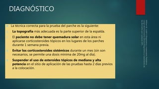 DIAGNÓSTICO
 La técnica correcta para la prueba del parche es la siguiente:
1. La topografía más adecuada es la parte superior de la espalda.
2. El paciente no debe tener quemadura solar en esta área ni
aplicarse corticosteroides tópicos en los lugares de los parches
durante 1 semana previa.
3. Evitar los corticosteroides sistémicos durante un mes (sin son
necesarios, se permite una dosis mínima de 20mg al día).
4. Suspender el uso de esteroides tópicos de mediana y alta
potencia en el sitio de aplicación de las pruebas hasta 2 días previos
a la colocación.
 