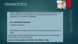 DIAGNÓSTICO
 Aplicar alérgenos ya preparados o en cámaras de Finnn Chambers que
están adherida a un esparadrapo, se enumera para identificar a los
alérgenos y se colocan en la espalda.
 En su domicilio el paciente:
1. Evitar la sudoración.
 48hrs después se inspecciona los parches para observa que estén en su
lugar..
La piel debe marcarse cuidadosamente para poder ubicar a qué alérgeno
corresponde una reacción positiva.
Lectura de las pruebas a los 30min. 48 y 96hrs y 7 días.
 