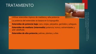 TRATAMIENTO
 Utilizar esteroides tópicos de mediana y alta potencia
 La potencia del esteroides se basara en la topografía:
 Esteroides de potencia baja: cara, orejas, párpados, genitales y pliegues.
 Esteroides de mediana (intermedia) potencia; tronco, extremidades y
piel cabelluda.
 Esteroides de alta potencia; palmas, plantas y uñas.
 