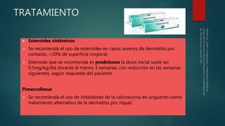 TRATAMIENTO
 Esteroides sistémicos
 Se recomienda el uso de esteroides en casos severos de dermatitis por
contacto, >20% de superficie corporal.
 Esteroide que se recomienda es prednisona la dosis inicial suele ser
0.5mg/kg/día durante al menos 3 semanas, con reducción en las semanas
siguientes, según respuesta del paciente.
Pimecrolimus
 Se recomienda el uso de inhibidores de la calcineurina en ungüento como
tratamiento alternativo de la dermatitis por níquel.
 