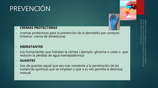 PREVENCIÓN
 CREMAS PROTECTORAS
 (cremas protectoras para la prevención de la dermatitis por contacto
irritativa- crema de dimeticona)
 HIDRATANTES
 Los humectantes que hidratan la córnea ( ejemplo; glicerina o urea) o que
reducen la pérdida de agua transepidérmica
 GUANTES
 Uso de guantes aquel que sea más resistente a la penetración de las
sustancias químicas que se emplean y que a su vez permita la destreza
manual.
 
