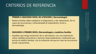 CRITERIOS DE REFERENCIA
 PRIMER A SEGUNDO NIVEL DE ATENCIÓN ( Dermatología)
 Medico familiar debe establecer el diagnóstico y dar tratamiento. (En lo
casos de recurrencias y refractariedad al tratamiento). Envió a
dermatología.
 SEGUNDO A PRIMER NIVEL (Dermatología) a medicina familiar
 Aquellos que tenga resolución de su dermatosis, con una orientación
sobre medidas preventivas y factores desencadenantes, notificando por
escrito al médico familiar, con la indicación de que en caso de recurrencia
enviar nuevamente.
 