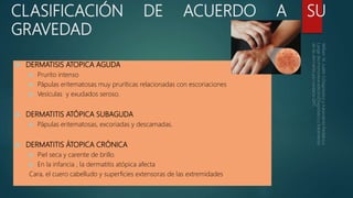 CLASIFICACIÓN DE ACUERDO A SU
GRAVEDAD
 DERMATISIS ATOPICA AGUDA
 Prurito intenso
 Pápulas eritematosas muy pruríticas relacionadas con escoriaciones
 Vesículas y exudados seroso.
 DERMATITIS ATÓPICA SUBAGUDA
 Pápulas eritematosas, excoriadas y descamadas.
 DERMATITIS ÁTOPICA CRÓNICA
 Piel seca y carente de brillo.
 En la infancia , la dermatitis atópica afecta
Cara, el cuero cabelludo y superficies extensoras de las extremidades.
 