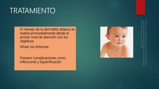 TRATAMIENTO
 El manejo de la dermatitis atópica se
realiza primordialmente desde el
primer nivel de atención con los
objetivos:
 Aliviar los síntomas.
 Prevenir complicaciones como
infecciones y liquenificación
 