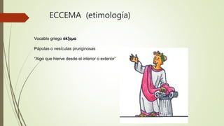 ECCEMA (etimología)
Vocablo griego ékƪɛµɑ
Pápulas o vesículas pruriginosas
“Algo que hierve desde el interior o exterior”
 