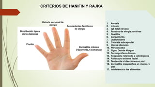 Prurito
Dermatitis crónica
(recurrente, 6 semanas)
Historia personal de
alergia
Antecedentes familiares
de alergia
Distribución típica
de las lesiones
1. Xerosis
2. Ictiosis
3. IgE total elevada
4. Pruebas de alergia positivas
5. Queilitis
6. Conjuntivitis
7. Queratocono
8. Catarata subcapsular
9. Ojeras obscuras
10. Ptiriasis alba
11. Signo Dennie Morgan
12. Dermografismo blanco
13. Respuesta retardada a colinérgicos
14. Palidez y/o eritema facial
15. Tendencia a infecciones en piel
16. Dermatitis inespecífica en manos y
pies
17. Intolerancia a los alimentos
CRITERIOS DE HANIFIN Y RAJKA
 