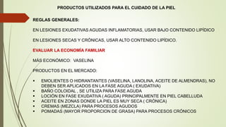PRODUCTOS UTILIZADOS PARA EL CUIDADO DE LA PIEL
REGLAS GENERALES:
EN LESIONES EXUDATIVAS AGUDAS INFLAMATORIAS, USAR BAJO CONTENIDO LIPÍDICO
EN LESIONES SECAS Y CRÓNICAS, USAR ALTO CONTENIDO LIPÍDICO.
EVALUAR LA ECONOMÍA FAMILIAR
MÁS ECONÓMICO: VASELINA
PRODUCTOS EN EL MERCADO:
 EMOLIENTES O HIDRANTANTES (VASELINA, LANOLINA, ACEITE DE ALMENDRAS), NO
DEBEN SER APLICADOS EN LA FASE AGUDA ( EXUDATIVA)
 BAÑO COLOIDAL , SE UTILIZA PARA FASE AGUDA
 LOCIÓN EN FASE EXUDATIVA ( AGUDA) PRINCIPALMENTE EN PIEL CABELLUDA
 ACEITE EN ZONAS DONDE LA PIEL ES MUY SECA ( CRÓNICA)
 CREMAS (MEZCLA) PARA PROCESOS AGUDOS
 POMADAS (MAYOR PROPORCION DE GRASA) PARA PROCESOS CRÓNICOS
 