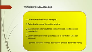 TRATAMIENTO FARMACOLÓGICO
 Disminuir la inflamación de la piel.
 Evitar los brotes de dermatitis atópica.
 Mantener la barrera cutánea en las mejores condiciones de
hidratación.

 Controlar los síntomas que afectan a la calidad de vida del
paciente:
(prurito rascado, sueño y actividades propias de la vida diaria)
 
