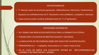 ANTIHISTAMÍNICOS
 1ª. Elección serán los de primera generación. (Difenhidramina, Hidroxicina, Clorferiramina)
 Apoyarse con antihistamínicos de 2ª. Generación como profiláctico. (Loratadina, Cetirizina)
 Casos severos puede combinar antihistamínicos de 1ª y 2ª generación.
ESTEROIDES SISTÉMICOS
 NO TIENEN UNA INDICACIÓN ESPECÍFICA PARA LA DERMATITIS ATÓPICA.
 PUEDEN SER UTILIZADOS EN BROTES AGUDOS Y SEVEROS.
 LA INDICACIÓN SE RECOMIENDA DEBE SER DADA POR UN ESPECIALISTA.
 PREDNISONA (0.5 – 1 mg/Kg/día, fraccionado en 2 o hasta 4 dosis al día).
 EN EL CASO DE NIÑOS UNA EXCELENTE OPCIÓN ES: METILPREDNISOLONA
(JARABE) O BETAMETASONA ( JARABE)
 