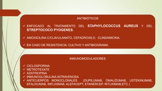 ANTIBIÓTICOS
 ENFOCADO AL TRATAMIENTO DEL STAPHYLOCOCCUS AUREUS Y DEL
STREPTOCOCO PYOGENES.
 AMOXICILINA C/CLAVULANATO, CEFADROXILO, CLINDAMICINA.
 EN CASO DE RESISTENCIA: CULTIVO Y ANTIBIOGRAMA.
INMUNOMODULADORES
 CICLOSPORINA
 METROTEXATE
 AZATRIOPINA
 INMUNOGLOBULINA INTRAVENOSA
 ANTICUERPOS MONOCLONALES (DUPILUMAB, OMALIZUMAB, USTEKINUMAB,
EFALIXUMAB, INFLIXIMAB, ALEFACEPT, ETANERCEP, RITUXIMAB,ETC.)
 