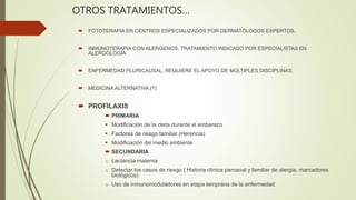 OTROS TRATAMIENTOS…
 FOTOTERAPIA EN CENTROS ESPECIALIZADOS POR DERMATÓLOGOS EXPERTOS.
 INMUNOTERAPIA CON ALERGENOS, TRATAMIENTO INDICADO POR ESPECIALISTAS EN
ALERGOLOGÍA.
 ENFERMEDAD PLURICAUSAL, REQUIERE EL APOYO DE MÚLTIPLES DISCIPLINAS.
 MEDICINA ALTERNATIVA (?)
 PROFILAXIS
 PRIMARIA
 Modificación de la dieta durante el embarazo
 Factores de riesgo familiar (Herencia)
 Modificación del medio ambiente
 SECUNDARIA
o Lactancia materna
o Detectar los casos de riesgo ( Historia clínica perosnal y familiar de alergia, marcadores
biológicos)
o Uso de inmunomoduladores en etapa temprana de la enfermedad
 