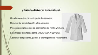 ¿Cuando derivar al especialista?
Correlación estrecha con ingesta de alimentos
Documentar sensibilización a los alimentos
Procesos complejos que se acompañan de Rinitis y/o Asma
Enfermedad clasificada como MODERADA A SEVERA
A solicitud del paciente, padres o tutor legalmente responsable
 