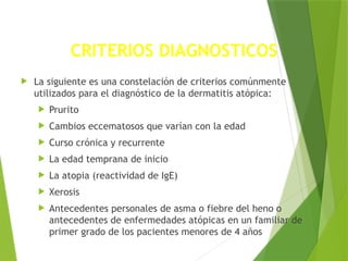 CRITERIOS DIAGNOSTICOS
 La siguiente es una constelación de criterios comúnmente
utilizados para el diagnóstico de la dermatitis atópica:
 Prurito
 Cambios eccematosos que varían con la edad
 Curso crónica y recurrente
 La edad temprana de inicio
 La atopia (reactividad de IgE)
 Xerosis
 Antecedentes personales de asma o fiebre del heno o
antecedentes de enfermedades atópicas en un familiar de
primer grado de los pacientes menores de 4 años
 