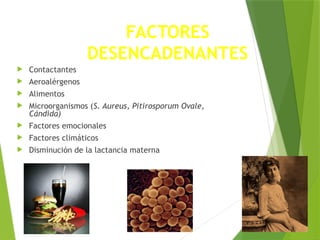 FACTORES
DESENCADENANTES
 Contactantes
 Aeroalérgenos
 Alimentos
 Microorganismos (S. Aureus, Pitirosporum Ovale,
Cándida)
 Factores emocionales
 Factores climáticos
 Disminución de la lactancia materna
 