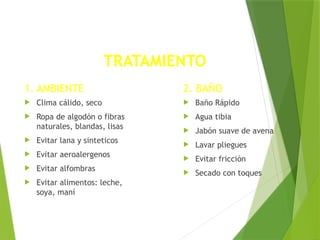 TRATAMIENTO
1. AMBIENTE
 Clima cálido, seco
 Ropa de algodón o fibras
naturales, blandas, lisas
 Evitar lana y sinteticos
 Evitar aeroalergenos
 Evitar alfombras
 Evitar alimentos: leche,
soya, maní
2. BAÑO
 Baño Rápido
 Agua tibia
 Jabón suave de avena
 Lavar pliegues
 Evitar fricción
 Secado con toques
 