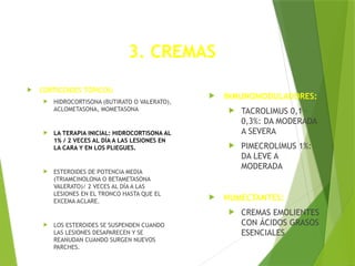 3. CREMAS
 CORTICOIDES TÓPICOS:
 HIDROCORTISONA (BUTIRATO O VALERATO),
ACLOMETASONA, MOMETASONA
 LA TERAPIA INICIAL: HIDROCORTISONA AL
1% / 2 VECES AL DÍA A LAS LESIONES EN
LA CARA Y EN LOS PLIEGUES.
 ESTEROIDES DE POTENCIA MEDIA
(TRIAMCINOLONA O BETAMETASONA
VALERATO)/ 2 VECES AL DÍA A LAS
LESIONES EN EL TRONCO HASTA QUE EL
EXCEMA ACLARE.
 LOS ESTEROIDES SE SUSPENDEN CUANDO
LAS LESIONES DESAPARECEN Y SE
REANUDAN CUANDO SURGEN NUEVOS
PARCHES.
 INMUNOMODULADORES:
 TACROLIMUS 0,1 –
0,3%: DA MODERADA
A SEVERA
 PIMECROLIMUS 1%:
DA LEVE A
MODERADA
 HUMECTANTES:
 CREMAS EMOLIENTES
CON ÁCIDOS GRASOS
ESENCIALES
 