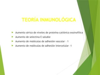  Aumento sérico de niveles de proteína catiónica eosinofílica
 Aumento de selectina E soluble
 Aumento de moléculas de adhesión vascular – 1
 Aumento de moléculas de adhesión intercelular –1
TEORÍA INMUNOLÓGICA
 