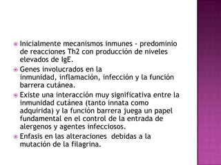  Inicialmente mecanismos inmunes - predominio
  de reacciones Th2 con producción de niveles
  elevados de IgE.
 Genes involucrados en la
  inmunidad, inflamación, infección y la función
  barrera cutánea.
 Existe una interacción muy significativa entre la
  inmunidad cutánea (tanto innata como
  adquirida) y la función barrera juega un papel
  fundamental en el control de la entrada de
  alergenos y agentes infecciosos.
 Enfasis en las alteraciones debidas a la
  mutación de la filagrina.
 