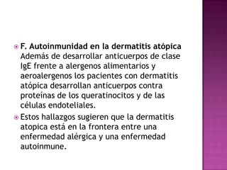  F. Autoinmunidad en la dermatitis atópica
  Además de desarrollar anticuerpos de clase
  IgE frente a alergenos alimentarios y
  aeroalergenos los pacientes con dermatitis
  atópica desarrollan anticuerpos contra
  proteínas de los queratinocitos y de las
  células endoteliales.
 Estos hallazgos sugieren que la dermatitis
  atopica está en la frontera entre una
  enfermedad alérgica y una enfermedad
  autoinmune.
 
