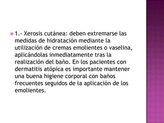  1.-Xerosis cutánea: deben extremarse las
 medidas de hidratación mediante la
 utilización de cremas emolientes o vaselina,
 aplicándolas inmediatamente tras la
 realización del baño. En los pacientes con
 dermatitis atópica es importante mantener
 una buena higiene corporal con baños
 frecuentes seguidos de la aplicación de los
 emolientes.
 