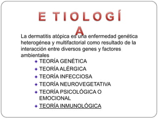 La dermatitis atópica es una enfermedad genética
heterogénea y multifactorial como resultado de la
interacción entre diversos genes y factores
ambientales
        TEORÍA GENÉTICA
        TEORÍA ALÉRGICA
        TEORÍA INFECCIOSA
        TEORÍA NEUROVEGETATIVA
        TEORÍA PSICOLÓGICA O
        EMOCIONAL
        TEORÍA INMUNOLÓGICA
 