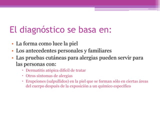 El diagnóstico se basa en:
• La forma como luce la piel
• Los antecedentes personales y familiares
• Las pruebas cutáneas para alergias pueden servir para
  las personas con:
     Dermatitis atópica difícil de tratar
     Otros síntomas de alergias
     Erupciones (salpullidos) en la piel que se forman sólo en ciertas áreas
      del cuerpo después de la exposición a un químico específico
 